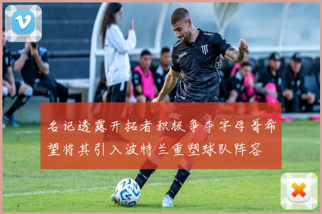 名记透露开拓者积极争夺字母哥希望将其引入波特兰重塑球队阵容