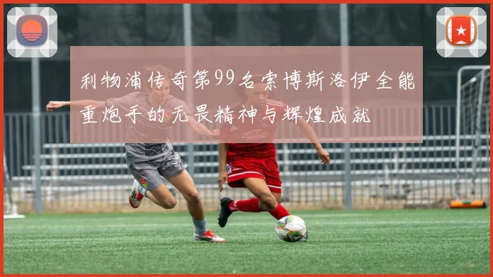 利物浦传奇第99名索博斯洛伊全能重炮手的无畏精神与辉煌成就