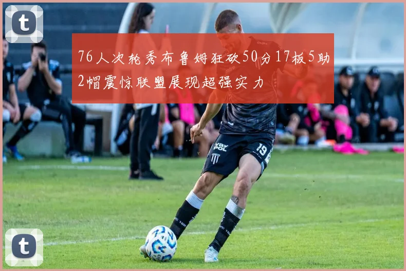 76人次轮秀布鲁姆狂砍50分17板5助2帽震惊联盟展现超强实力