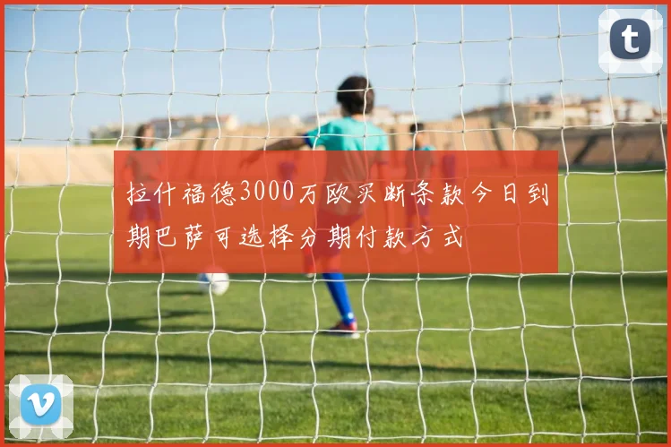拉什福德3000万欧买断条款今日到期巴萨可选择分期付款方式