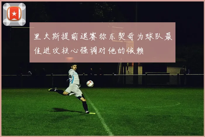 里夫斯提前退赛称东契奇为球队最佳进攻核心强调对他的依赖