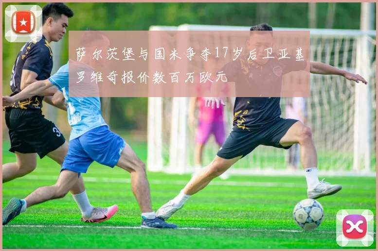 萨尔茨堡与国米争夺17岁后卫亚基罗维奇报价数百万欧元