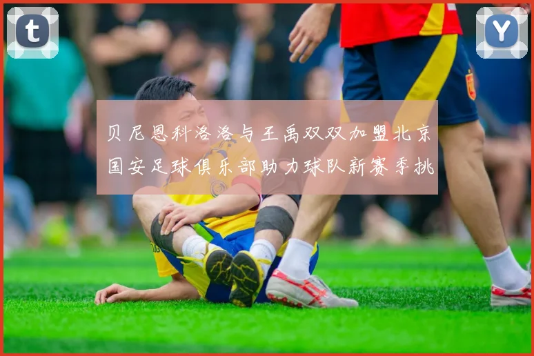 贝尼恩科洛洛与王禹双双加盟北京国安足球俱乐部助力球队新赛季挑战