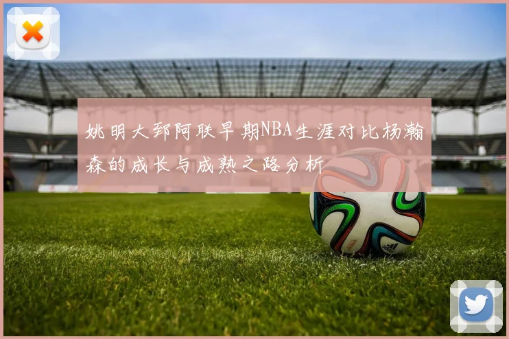 姚明大郅阿联早期NBA生涯对比杨瀚森的成长与成熟之路分析