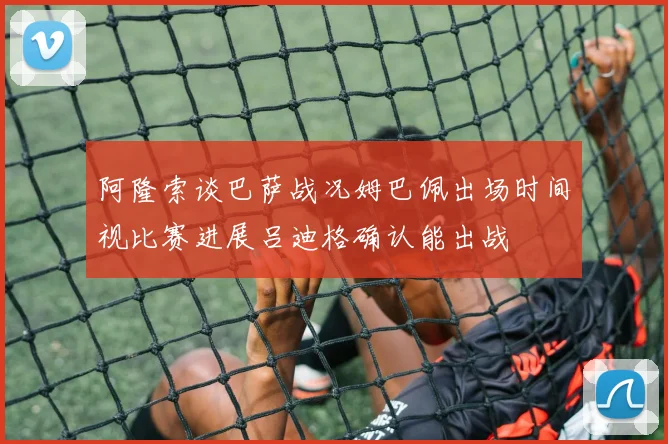阿隆索谈巴萨战况姆巴佩出场时间视比赛进展吕迪格确认能出战