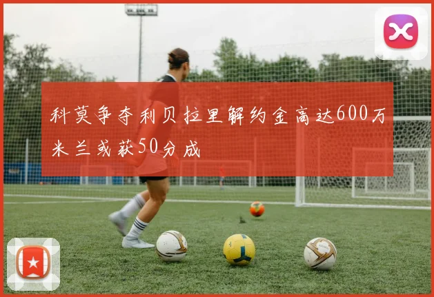 科莫争夺利贝拉里解约金高达600万米兰或获50分成