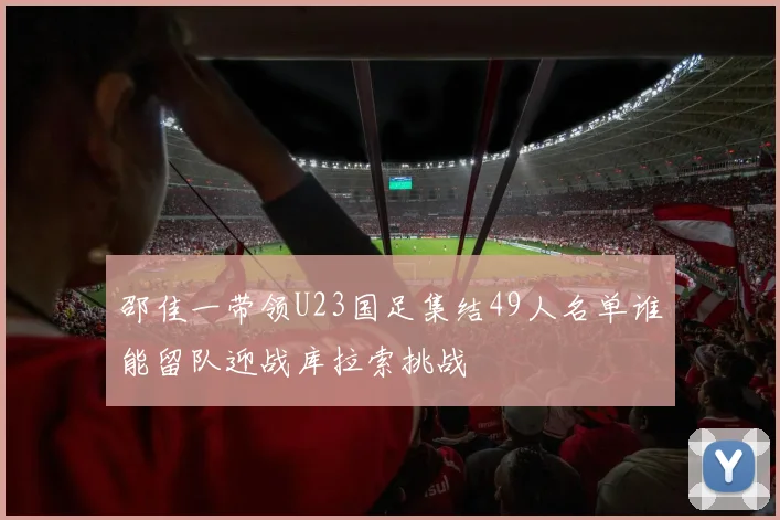 邵佳一带领U23国足集结49人名单谁能留队迎战库拉索挑战