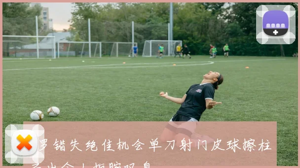 C罗错失绝佳机会单刀射门皮球擦柱而出令人扼腕叹息