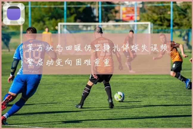 莱万状态回暖仍显挣扎停球失误频繁启动变向困难重重