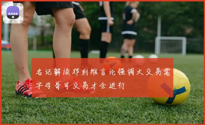 名记解读邓利维言论强调大交易需字母哥可交易才会进行