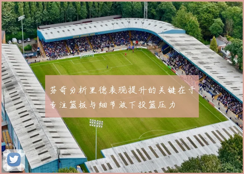 芬奇分析里德表现提升的关键在于专注篮板与细节放下投篮压力