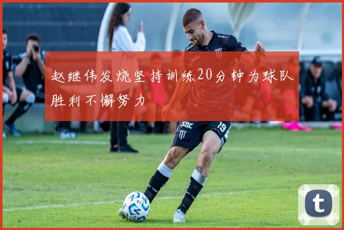 赵继伟发烧坚持训练20分钟为球队胜利不懈努力