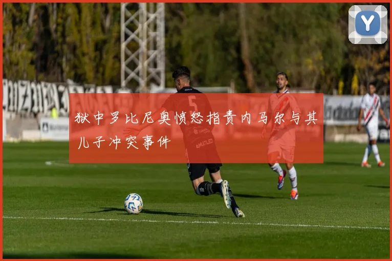 狱中罗比尼奥愤怒指责内马尔与其儿子冲突事件
