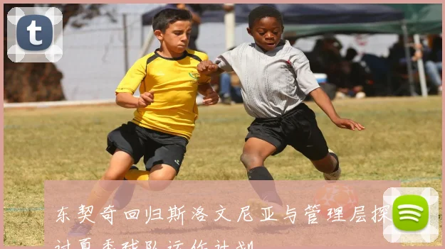东契奇回归斯洛文尼亚与管理层探讨夏季球队运作计划