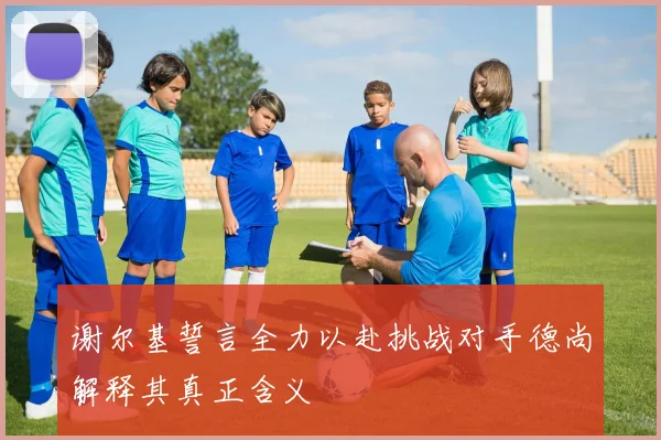 谢尔基誓言全力以赴挑战对手德尚解释其真正含义