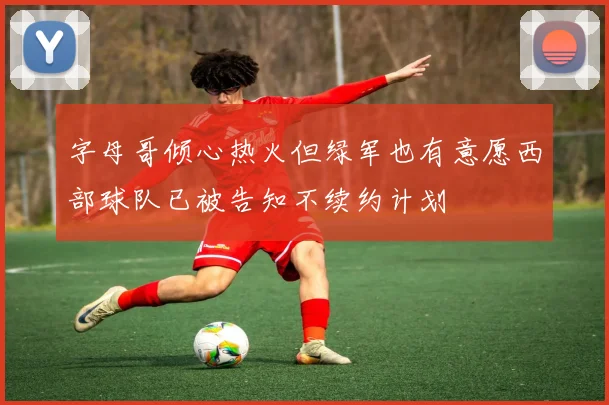 字母哥倾心热火但绿军也有意愿西部球队已被告知不续约计划